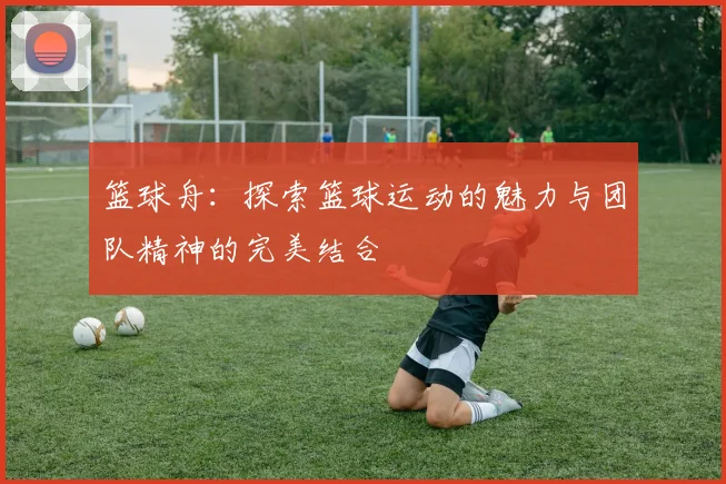 篮球舟：探索篮球运动的魅力与团队精神的完美结合