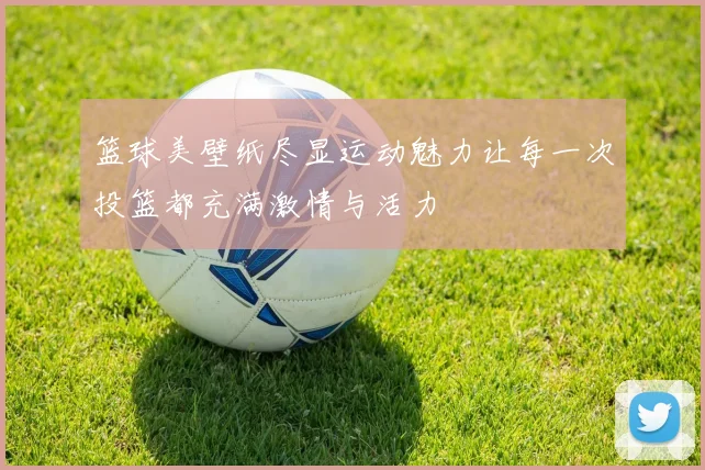 篮球美壁纸尽显运动魅力让每一次投篮都充满激情与活力